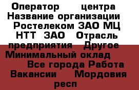 Оператор Call-центра › Название организации ­ Ростелеком ЗАО МЦ НТТ, ЗАО › Отрасль предприятия ­ Другое › Минимальный оклад ­ 17 000 - Все города Работа » Вакансии   . Мордовия респ.